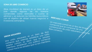 ZONA DE LIBRE COMERCIO
(libre movilidad de bienes) es un área de un
país donde algunas de las barreras
comerciales como aranceles y cuotas se
eliminan y se reducen los trámites burocráticos
con el objetivo de atraer nuevos negocios e
inversiones extranjeras.
 