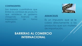 BARRERAS AL COMERCIO
INTERNACIONAL
CONTINGENTES:
Son barreras cuantitativas que
limitan la cantidad de producto
que establece el gobierno
otorgando licencia de
importación de forma
restringida.
ARANCELES
Es un impuesto que se le
cobra directamente a los
productos que son materia
de importación.
 