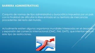 BARRERA ADMINISTRATIVAS
Conjunto de normas de tipo administrativo y burocrático impuestas por un país
con la finalidad de dificultar la libre entrada en su territorio de mercancías
procedentes del resto del mundo.
Actualmente existen algunos organismos mundiales interesados en el desarrollo
y expansión del comercio internacional (OMC, FMI, GATT), que intentan reducir
este tipo de restricciones.
 