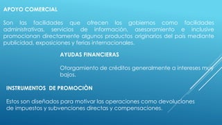 APOYO COMERCIAL
Son las facilidades que ofrecen los gobiernos como facilidades
administrativas, servicios de información, asesoramiento e inclusive
promocionan directamente algunos productos originarios del país mediante
publicidad, exposiciones y ferias internacionales.
AYUDAS FINANCIERAS
Otorgamiento de créditos generalmente a intereses muy
bajos.
INSTRUMENTOS DE PROMOCIÒN
Estos son diseñados para motivar las operaciones como devoluciones
de impuestos y subvenciones directas y compensaciones.
 