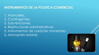 INSTRUMENTOS DE LA POLITICA COMERCIAL
1. Aranceles.
2. Contingentes.
3. Subvenciones.
4. Restricciones administrativas.
5. Instrumentos de carácter monetario.
6. Monopolio estatal.
 