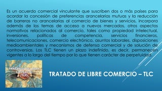 TRATADO DE LIBRE COMERCIO – TLC
Es un acuerdo comercial vinculante que suscriben dos o más países para
acordar la concesión de preferencias arancelarias mutuas y la reducción
de barreras no arancelarias al comercio de bienes y servicios, incorpora
además de los temas de acceso a nuevos mercados, otros aspectos
normativos relacionados al comercio, tales como propiedad intelectual,
inversiones, políticas de competencia, servicios financieros,
telecomunicaciones, comercio electrónico, asuntos laborales, disposiciones
medioambientales y mecanismos de defensa comercial y de solución de
controversias. Los TLC tienen un plazo indefinido, es decir, permanecen
vigentes a lo largo del tiempo por lo que tienen carácter de perpetuidad.
 