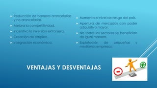 VENTAJAS Y DESVENTAJAS
 Reducción de barreras arancelarias
y no arancelarias.
 Mejora la competitividad.
 Incentiva la inversión extranjera.
 Creación de empleo.
 Integración económica.
 Aumenta el nivel de riesgo del país.
 Apertura de mercados con poder
adquisitivo mayor.
 No todos los sectores se benefician
de igual manera.
 Explotación de pequeñas y
medianas empresas.
 