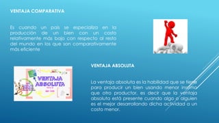 VENTAJA COMPARATIVA
Es cuando un país se especializa en la
producción de un bien con un costo
relativamente más bajo con respecto al resto
del mundo en los que son comparativamente
más eficiente
VENTAJA ABSOLUTA
La ventaja absoluta es la habilidad que se tiene
para producir un bien usando menor insumo
que otro productor, es decir que la ventaja
absoluta está presente cuando algo o alguien
es el mejor desarrollando dicha actividad a un
costo menor.
 