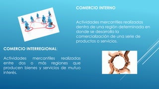 COMERCIO INTERNO
Actividades mercantiles realizadas
dentro de una región determinada en
donde se desarrolla la
comercialización de una serie de
productos o servicios.
COMERCIO INTERREGIONAL:
Actividades mercantiles realizadas
entre dos o más regiones que
producen bienes y servicios de mutuo
interés.
 