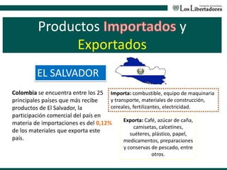 Productos y
Exportados
EL SALVADOR
Colombia se encuentra entre los 25
principales países que más recibe
productos de El Salvador, la
participación comercial del país en
materia de importaciones es del 0,12%
de los materiales que exporta este
país.
Exporta: Café, azúcar de caña,
camisetas, calcetines,
suéteres, plástico, papel,
medicamentos, preparaciones
y conservas de pescado, entre
otros.
Importa: combustible, equipo de maquinaria
y transporte, materiales de construcción,
cereales, fertilizantes, electricidad.
 