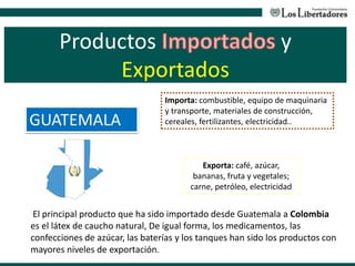 Productos y
Exportados
GUATEMALA
El principal producto que ha sido importado desde Guatemala a Colombia
es el látex de caucho natural, De igual forma, los medicamentos, las
confecciones de azúcar, las baterías y los tanques han sido los productos con
mayores niveles de exportación.
Exporta: café, azúcar,
bananas, fruta y vegetales;
carne, petróleo, electricidad
Importa: combustible, equipo de maquinaria
y transporte, materiales de construcción,
cereales, fertilizantes, electricidad..
 