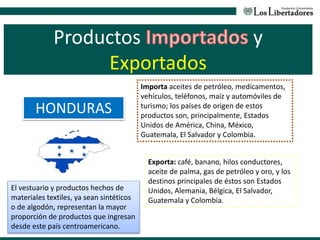 Productos y
Exportados
HONDURAS
Exporta: café, banano, hilos conductores,
aceite de palma, gas de petróleo y oro, y los
destinos principales de éstos son Estados
Unidos, Alemania, Bélgica, El Salvador,
Guatemala y Colombia.
Importa aceites de petróleo, medicamentos,
vehículos, teléfonos, maíz y automóviles de
turismo; los países de origen de estos
productos son, principalmente, Estados
Unidos de América, China, México,
Guatemala, El Salvador y Colombia.
El vestuario y productos hechos de
materiales textiles, ya sean sintéticos
o de algodón, representan la mayor
proporción de productos que ingresan
desde este país centroamericano.
 
