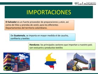 IMPORTACIONES
El Salvador es un fuerte proveedor de preparaciones y atún, así
como de hilos y prendas de vestir, para los diferentes
Departamentos del territorio colombiano.
De Guatemala, se importa en mayor medida el de caucho,
confitería y textiles
Honduras: los principales sectores que importan a nuestro país
son vestuario y productos textiles
 