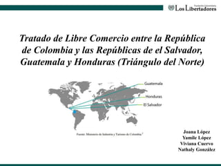 Tratado de Libre Comercio entre la República
de Colombia y las Repúblicas de el Salvador,
Guatemala y Honduras (Triángulo del Norte)
Joana López
Yamile López
Viviana Cuervo
Nathaly González
 