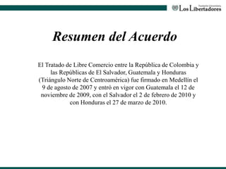 Resumen del Acuerdo
El Tratado de Libre Comercio entre la República de Colombia y
las Repúblicas de El Salvador, Guatemala y Honduras
(Triángulo Norte de Centroamérica) fue firmado en Medellín el
9 de agosto de 2007 y entró en vigor con Guatemala el 12 de
noviembre de 2009, con el Salvador el 2 de febrero de 2010 y
con Honduras el 27 de marzo de 2010.
 
