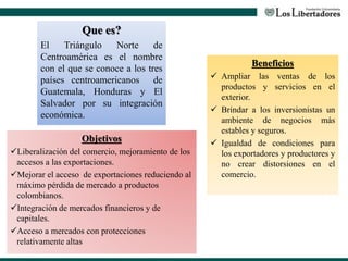 Que es?
El Triángulo Norte de
Centroamérica es el nombre
con el que se conoce a los tres
países centroamericanos de
Guatemala, Honduras y El
Salvador por su integración
económica.
Objetivos
Liberalización del comercio, mejoramiento de los
accesos a las exportaciones.
Mejorar el acceso de exportaciones reduciendo al
máximo pérdida de mercado a productos
colombianos.
Integración de mercados financieros y de
capitales.
Acceso a mercados con protecciones
relativamente altas
Beneficios
 Ampliar las ventas de los
productos y servicios en el
exterior.
 Brindar a los inversionistas un
ambiente de negocios más
estables y seguros.
 Igualdad de condiciones para
los exportadores y productores y
no crear distorsiones en el
comercio.
 