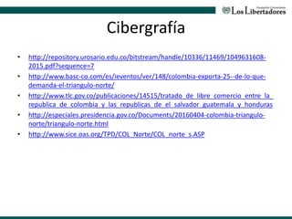 Cibergrafía
• http://repository.urosario.edu.co/bitstream/handle/10336/11469/1049631608-
2015.pdf?sequence=7
• http://www.basc-co.com/es/ieventos/ver/148/colombia-exporta-25--de-lo-que-
demanda-el-triangulo-norte/
• http://www.tlc.gov.co/publicaciones/14515/tratado_de_libre_comercio_entre_la_
republica_de_colombia_y_las_republicas_de_el_salvador_guatemala_y_honduras
• http://especiales.presidencia.gov.co/Documents/20160404-colombia-triangulo-
norte/triangulo-norte.html
• http://www.sice.oas.org/TPD/COL_Norte/COL_norte_s.ASP
 