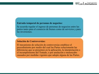 Entrada temporal de personas de negocios:
Se acuerda regular el ingreso de personas de negocios entre las
partes tanto para el comercio de bienes como de servicios y para
las inversiones.
Solución de Controversias:
El mecanismo de solución de controversias establece el
procedimiento por medio del cual las Partes solucionarán las
diferencias que se presenten en la aplicación, la interpretación o
el incumplimiento del Tratado, o por anulación o menoscabo
causados por medidas vigentes que adopte alguna de las Partes.
 