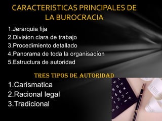 1.Jerarquia fija2.Division clara de trabajo3.Procedimiento detallado4.Panorama de toda la organisacíon5.Estructura de autoridadTRES TIPOS DE AUTORIDAD 1.Carismatica2.Racional legal3.Tradicional CARACTERISTICAS PRINCIPALES DE LA BUROCRACIA