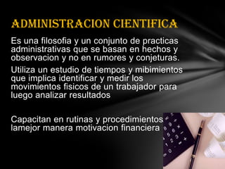 Es una filosofia y un conjuntode practicasadministrativas que se basan en hechos y observacion y no en rumores y conjeturas.Utiliza un estudio de tiempos y mibimientos que implicaidentificar y medir los movimientosfisicos de un trabajador para luego analizar resultadosCapacitan en rutinas y procedimientoslamejormaneramotivacionfinancieraADMINISTRACION CIENTIFICA