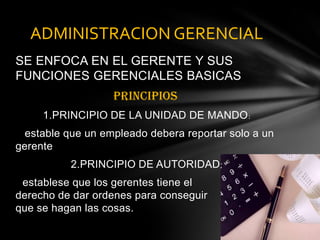 SE ENFOCA EN EL GERENTE Y SUS FUNCIONES GERENCIALES BASICASPRINCIPIOS 1.PRINCIPIO DE LA UNIDAD DE MANDO:estable que un empleadodeberareportar solo a un gerente2.PRINCIPIO DE AUTORIDAD:establese que los gerentes tieneel                 derecho de dar ordenesparaconseguirque se hagan las cosas. ADMINISTRACION GERENCIAL 