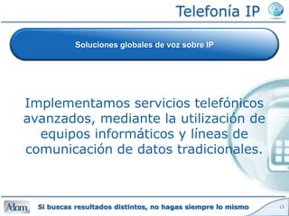 Telefonía IP

            Soluciones globales de voz sobre IP




Implementamos servicios telefónicos
avanzados, mediante la utilización de
  equipos informáticos y líneas de
comunicación de datos tradicionales.



  Si buscas resultados distintos, no hagas siempre lo mismo   13
 