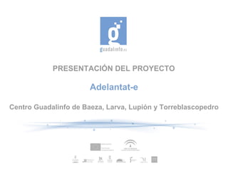PRESENTACIÓN DEL PROYECTO

                       Adelantat-e

Centro Guadalinfo de Baeza, Larva, Lupión y Torreblascopedro
 