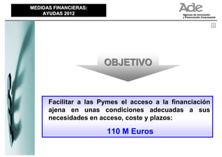 MEDIDAS FINANCIERAS:
MEDIDAS FINANCIERAS:
    AYUDAS 2012
    AYUDAS 2012




                       OBJETIVO



      Facilitar a las Pymes el acceso a la financiación
      ajena en unas condiciones adecuadas a sus
      necesidades en acceso, coste y plazos:

                       110 M Euros
 