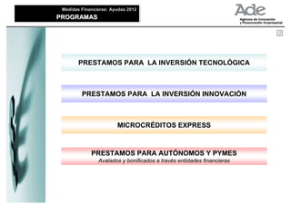 Medidas Financieras: Ayudas 2012
 Medidas Financieras: Ayudas 2012
PROGRAMAS
PROGRAMAS




        PRESTAMOS PARA LA INVERSIÓN TECNOLÓGICA



         PRESTAMOS PARA LA INVERSIÓN INNOVACIÓN



                        MICROCRÉDITOS EXPRESS



             PRESTAMOS PARA AUTÓNOMOS Y PYMES
                Avalados y bonificados a través entidades financieras
 
