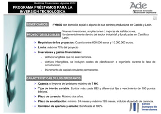 Medidas Financieras: Ayudas 2012
           Medidas Financieras: Ayudas 2012
PROGRAMA PRÉSTAMOS PARA LA
PROGRAMA PRÉSTAMOS PARA LA
   INVERSIÓN TECNOLÓGICA
   INVERSIÓN TECNOLÓGICA


     BENEFICIARIOS:       PYMES con domicilio social o alguno de sus centros productivos en Castilla y León.

                           Nuevas inversiones, ampliaciones o mejoras de instalaciones,
      PROYECTOS ELEGIBLES: fundamentalmente dentro del sector industrial, y localizadas en Castilla y
                           León.
              Requisitos de los proyectos: Cuantía entre 600.000 euros y 10.000.000 euros.
              Límite: máximo 70% del proyecto
              Inversiones y gastos financiables:
                -   Activos tangibles que no sean terrenos.
                -   Activos intangibles, se incluyen costes de planificación e ingeniería durante la fase de
                    construcción.
                -   Incremento de capital circulante permanente.


     CARACTERÍSTICAS DE LOS PRÉSTAMOS:

              Cuantía: el importe del préstamo máximo de 7 M€.
              Tipo de interés variable: Euribor más coste BEI y diferencial fijo a vencimiento de 100 puntos
              básicos.
              Plazo de carencia: Máximo dos años.
              Plazo de amortización: mínimo 24 meses y máximo 120 meses, incluido el periodo de carencia.
              Comisión de apertura y estudio: Bonificada al 100%.
 
