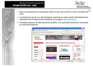 Medidas Financieras: Ayudas 2012
      Medidas Financieras: Ayudas 2012
TRAMITACIÓN ON - LINE
TRAMITACIÓN ON - LINE


      Plazo de presentación de solicitudes hasta el 4 de mayo de 2012 y 30 de noviembre de
      2012.
      La solicitud de ayuda y la documentación requerida se podrá aportar telemáticamente,
      rellenando los formularios web habilitados en la página: www.ade.jcyl.es.
      Se deberá disponer de DNI electrónico (E-DNI), o de certificado electrónico reconocido
      por esta Administración.
 
