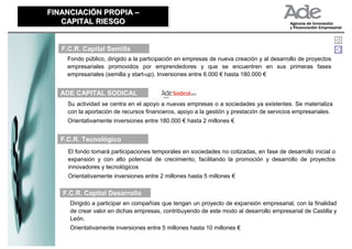 FINANCIACIÓN PROPIA –
FINANCIACIÓN PROPIA –
   CAPITAL RIESGO
   CAPITAL RIESGO


   F.C.R. Capital Semilla
     Fondo público, dirigido a la participación en empresas de nueva creación y al desarrollo de proyectos
     empresariales promovidos por emprendedores y que se encuentren en sus primeras fases
     empresariales (semilla y start-up). Inversiones entre 6.000 € hasta 180.000 €


   ADE CAPITAL SODICAL
     Su actividad se centra en el apoyo a nuevas empresas o a sociedades ya existentes. Se materializa
     con la aportación de recursos financieros, apoyo a la gestión y prestación de servicios empresariales.
     Orientativamente inversiones entre 180.000 € hasta 2 millones €


   F.C.R. Tecnológico
     El fondo tomará participaciones temporales en sociedades no cotizadas, en fase de desarrollo inicial o
     expansión y con alto potencial de crecimiento, facilitando la promoción y desarrollo de proyectos
     innovadores y tecnológicos
     Orientativamente inversiones entre 2 millones hasta 5 millones €

   F.C.R. Capital Desarrollo
      Dirigido a participar en compañías que tengan un proyecto de expansión empresarial, con la finalidad
      de crear valor en dichas empresas, contribuyendo de este modo al desarrollo empresarial de Castilla y
      León.
      Orientativamente inversiones entre 5 millones hasta 10 millones €
 