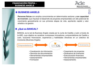 FINANCIACIÓN PROPIA –
FINANCIACIÓN PROPIA –
   BUSINESS ANGELS
   BUSINESS ANGELS


     BUSINESS ANGELS
    Personas físicas con amplios conocimientos en determinados sectores y con capacidad
    de inversión, que impulsan el desarrollo de proyectos empresariales con alto potencial de
    crecimiento generalmente en sus primeras etapas de vida, aportando capital y valor
    añadido a la gestión.


    ¿Qué es BANCAL?
    BANCAL es la red de Business Angels creada por la Junta de Castilla y León a través de
    la ADE, cuyo objetivo es canalizar a empresas innovadoras y emprendedores de Castilla y
    León, buscando financiación, experiencia y habilidades directivas en un colectivo de
    inversores (Business Angels).


     Emprendedores                                                               Inversores


                  • Canalización de información             • Casamiento de proyectos
                  • Servicios de documentación              • Sindicatura de inversores
                  • Herramientas empresariales              • Estructuración financiera
                  • Asesoramiento                           • Herramientas empresariales
                  • Formación                               • Asesoramiento
 