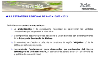 Innovación

 LA ESTRATEGIA REGIONAL DE I + D + I 2007 - 2013


Definida en un contexto marcado por:
      La globalización y la consecuente necesidad de aprovechar las ventajas
      competitivas que se generan a nivel local.

      El compromiso adquirido por los países de la Unión Europea con el relanzamiento
      de la Estrategia Renovada de Lisboa.

      El abandono de Castilla y León de la condición de región “Objetivo 1” de la
      política de cohesión europea.

      Herramienta fundamental para desarrollar los contenidos del Marco
      Estratégico de Competitividad, al posicionar la política de I+D+I al servicio de
      la política de competitividad.
 
