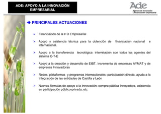 ADE: APOYO A LA INNOVACIÓN
ADE: APOYO A LA INNOVACIÓN
       EMPRESARIAL
       EMPRESARIAL


       PRINCIPALES ACTUACIONES

           Financiación de la I+D Empresarial

           Apoyo y asistencia técnica para la obtención de        financiación nacional   e
           internacional.

           Apoyo a la transferencia   tecnológica: interrelación con todos los agentes del
           sistema C-T-E

           Apoyo a la creación y desarrollo de EIBT. Incremento de empresas AYMAT y de
           empresas Innovadoras

           Redes, plataformas y programas internacionales: participación directa, ayuda a la
           Integración de las entidades de Castilla y León

           Nuevas fórmulas de apoyo a la Innovación: compra pública Innovadora, asistencia
           en participación público-privada, etc
 