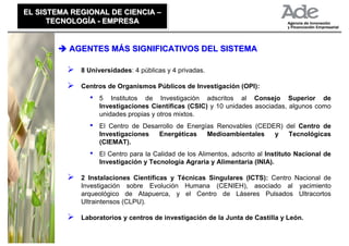 EL SISTEMA REGIONAL DE CIENCIA –
EL SISTEMA REGIONAL DE CIENCIA –
      TECNOLOGÍA - EMPRESA
      TECNOLOGÍA - EMPRESA


          AGENTES MÁS SIGNIFICATIVOS DEL SISTEMA

             8 Universidades: 4 públicas y 4 privadas.

             Centros de Organismos Públicos de Investigación (OPI):
               •   5 Institutos de Investigación adscritos al Consejo Superior de
                   Investigaciones Científicas (CSIC) y 10 unidades asociadas, algunos como
                   unidades propias y otros mixtos.
               •   El Centro de Desarrollo de Energías Renovables (CEDER) del Centro de
                   Investigaciones   Energéticas    Medioambientales   y   Tecnológicas
                   (CIEMAT).
               •   El Centro para la Calidad de los Alimentos, adscrito al Instituto Nacional de
                   Investigación y Tecnología Agraria y Alimentaria (INIA).

             2 Instalaciones Científicas y Técnicas Singulares (ICTS): Centro Nacional de
             Investigación sobre Evolución Humana (CENIEH), asociado al yacimiento
             arqueológico de Atapuerca, y el Centro de Láseres Pulsados Ultracortos
             Ultraintensos (CLPU).

             Laboratorios y centros de investigación de la Junta de Castilla y León.
 