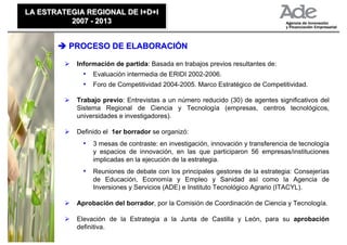 LA ESTRATEGIA REGIONAL DE I+D+I
LA ESTRATEGIA REGIONAL DE I+D+I
          2007 - 2013
          2007 - 2013


          PROCESO DE ELABORACIÓN

           Información de partida: Basada en trabajos previos resultantes de:
             • Evaluación intermedia de ERIDI 2002-2006.
             • Foro de Competitividad 2004-2005. Marco Estratégico de Competitividad.

           Trabajo previo: Entrevistas a un número reducido (30) de agentes significativos del
           Sistema Regional de Ciencia y Tecnología (empresas, centros tecnológicos,
           universidades e investigadores).

           Definido el 1er borrador se organizó:
             • 3 mesas de contraste: en investigación, innovación y transferencia de tecnología
                y espacios de innovación, en las que participaron 56 empresas/instituciones
                implicadas en la ejecución de la estrategia.
             • Reuniones de debate con los principales gestores de la estrategia: Consejerías
                de Educación, Economía y Empleo y Sanidad así como la Agencia de
                Inversiones y Servicios (ADE) e Instituto Tecnológico Agrario (ITACYL).

           Aprobación del borrador, por la Comisión de Coordinación de Ciencia y Tecnología.

           Elevación de la Estrategia a la Junta de Castilla y León, para su aprobación
           definitiva.
 