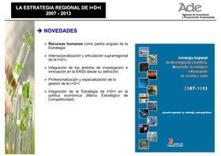LA ESTRATEGIA REGIONAL DE I+D+I
LA ESTRATEGIA REGIONAL DE I+D+I
          2007 - 2013
          2007 - 2013


          NOVEDADES

           Recursos humanos como piedra angular de la
           Estrategia.

           Internacionalización y articulación suprarregional
           de la I+D+i.

           Integración de los ámbitos de investigación e
           innovación en la ERIDI desde su definición.

           Profesionalización y especialización de la
           gestión de la I+D+I.

           Integración de la Estrategia de I+D+I en la
           política económica (Marco Estratégico de
           Competitividad).




                                                                27
 