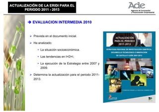 ACTUALIZACIÓN DE LA ERIDI PARA EL
ACTUALIZACIÓN DE LA ERIDI PARA EL
       PERIODO 2011 - 2013
       PERIODO 2011 - 2013


           EVALUACION INTERMEDIA 2010


            Prevista en el documento inicial.

            Ha analizado:

               • La situación socioeconómica.

               • Las tendencias en I+D+I.

               • La ejecución de la Estrategia entre 2007 y
                 2009.

            Determina la actualización para el periodo 2011-
            2013.
 