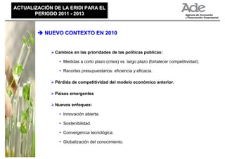 ACTUALIZACIÓN DE LA ERIDI PARA EL
ACTUALIZACIÓN DE LA ERIDI PARA EL
       PERIODO 2011 - 2013
       PERIODO 2011 - 2013


           NUEVO CONTEXTO EN 2010


              Cambios en las prioridades de las políticas públicas:

                • Medidas a corto plazo (crisis) vs. largo plazo (fortalecer competitividad).

                • Recortes presupuestarios: eficiencia y eficacia.

              Pérdida de competitividad del modelo económico anterior.

              Países emergentes

              Nuevos enfoques:

                • Innovación abierta.

                • Sostenibilidad.

                • Convergencia tecnológica.

                • Globalización del conocimiento.
 