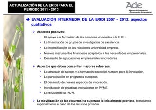 ACTUALIZACIÓN DE LA ERIDI PARA EL
ACTUALIZACIÓN DE LA ERIDI PARA EL
       PERIODO 2011 - 2013
       PERIODO 2011 - 2013


           EVALUACIÓN INTERMEDIA DE LA ERIDI 2007 – 2013: aspectos
           cualitativos
              Aspectos positivos:
                •   El apoyo a la formación de las personas vinculadas a la I+D+I.
                •   La financiación de grupos de investigación de excelencia.
                •   La intensificación de las relaciones universidad-empresa.
                •   Nuevos instrumentos financieros adaptados a las necesidades empresariales.
                •   Desarrollo de agrupaciones empresariales innovadoras.

              Aspectos que deben concentrar mayores esfuerzos:
                •   La atracción de talento y la formación de capital humano para la innovación.
                •   La participación en programas europeos.
                •   El desarrollo de nuevos espacios de innovación.
                •   Introducción de prácticas innovadoras en PYME.
                •   La difusión de la I+D+I.

              La movilización de los recursos ha superado lo inicialmente previsto, destacando
              especialmente el caso de los recursos privados.
 