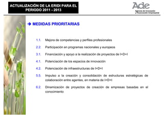 ACTUALIZACIÓN DE LA ERIDI PARA EL
ACTUALIZACIÓN DE LA ERIDI PARA EL
       PERIODO 2011 - 2013
       PERIODO 2011 - 2013


           MEDIDAS PRIORITARIAS



            1.1.   Mejora de competencias y perfiles profesionales

            2.2.   Participación en programas nacionales y europeos

            3.1.   Financiación y apoyo a la realización de proyectos de I+D+I

            4.1.   Potenciación de los espacios de innovación

            4.2.   Potenciación de infraestructuras de I+D+I

            5.5.   Impulso a la creación y consolidación de estructuras estratégicas de
                   colaboración entre agentes, en materia de I+D+I

            6.2.   Dinamización de proyectos de creación de empresas basadas en el
                   conocimiento
 