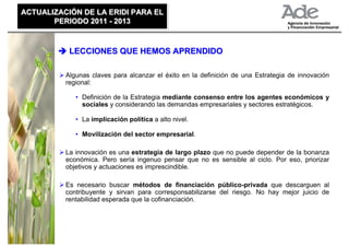 ACTUALIZACIÓN DE LA ERIDI PARA EL
ACTUALIZACIÓN DE LA ERIDI PARA EL
       PERIODO 2011 - 2013
       PERIODO 2011 - 2013


           LECCIONES QUE HEMOS APRENDIDO

          Algunas claves para alcanzar el éxito en la definición de una Estrategia de innovación
          regional:

             • Definición de la Estrategia mediante consenso entre los agentes económicos y
               sociales y considerando las demandas empresariales y sectores estratégicos.

             • La implicación política a alto nivel.

             • Movilización del sector empresarial.

          La innovación es una estrategia de largo plazo que no puede depender de la bonanza
          económica. Pero sería ingenuo pensar que no es sensible al ciclo. Por eso, priorizar
          objetivos y actuaciones es imprescindible.

          Es necesario buscar métodos de financiación público-privada que descarguen al
          contribuyente y sirvan para corresponsabilizarse del riesgo. No hay mejor juicio de
          rentabilidad esperada que la cofinanciación.
 