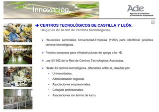 Innovación
  CENTROS TECNOLÓGICOS DE CASTILLA Y LEÓN.
  Orígenes de la red de centros tecnológicos.

     Reuniones sectoriales Universidad-Empresa (1990) para identificar posibles
     centros tecnológicos.

     Fondos europeos para infraestructuras de apoyo a la I+D.

     Ley 5/1992 de la Red de Centros Tecnológicos Asociados.

     Hasta 33 centros tecnológicos, diferentes entre sí, creados por:
       •   Universidades.
       •   Administración regional.
       •   Asociaciones empresariales.
       •   Colegios profesionales.
       •   Asociaciones sin ánimo de lucro.
 