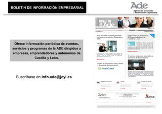 BOLETÍN DE INFORMACIÓN EMPRESARIAL
BOLETÍN DE INFORMACIÓN EMPRESARIAL




 Ofrece información periódica de eventos,
servicios y programas de la ADE dirigidos a
empresas, emprendedores y autónomos de
               Castilla y León.




  Suscríbase en info.ade@jcyl.es
 