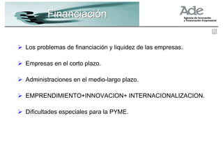 Financiación


Los problemas de financiación y liquidez de las empresas.

Empresas en el corto plazo.

Administraciones en el medio-largo plazo.

EMPRENDIMIENTO+INNOVACION+ INTERNACIONALIZACION.

Dificultades especiales para la PYME.
 