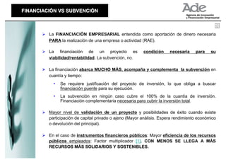 FINANCIACIÓN VS SUBVENCIÓN
FINANCIACIÓN VS SUBVENCIÓN



         La FINANCIACIÓN EMPRESARIAL entendida como aportación de dinero necesaria
         PARA la realización de una empresa o actividad (RAE).

         La financiación de un proyecto es               condición     necesaria    para    su
         viabilidad/rentabilidad. La subvención, no.

         La financiación abarca MUCHO MÁS, acompaña y complementa la subvención en
         cuantía y tiempo:
           •   Se requiere justificación del proyecto de inversión, lo que obliga a buscar
               financiación puente para su ejecución.
           •   La subvención en ningún caso cubre el 100% de la cuantía de inversión.
               Financiación complementaria necesaria para cubrir la inversión total.

         Mayor nivel de validación de un proyecto y posibilidades de éxito cuando existe
         participación de capital privado o ajeno (Mayor análisis. Espera rendimiento económico
         o devolución del principal).

         En el caso de instrumentos financieros públicos: Mayor eficiencia de los recursos
         públicos empleados: Factor multiplicador [1]. CON MENOS SE LLEGA A MÁS
         RECURSOS MÁS SOLIDARIOS Y SOSTENIBLES.
 