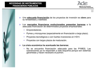 NECESIDAD DE INSTRUMENTOS
NECESIDAD DE INSTRUMENTOS
   FINANCIEROS PÚBLICOS
   FINANCIEROS PÚBLICOS




          Una adecuada financiación de los proyectos de inversión es clave para
          su rentabilidad y viabilidad.

          Los mercados financieros evolucionados presentan barreras a la
          adecuada financiación de determinados proyectos empresariales:
           •   Emprendedores.
           •   Pymes y micropymes (especialmente en financiación a largo plazo).
           •   Proyectos tecnológicos o con fuertes inversiones en I+D+I.
           •   Proyectos con largos plazos de maduración.

          La crisis económica ha acentuado las barreras:
           •   No se encuentra financiación adecuada para las PYMES. Las
               subvenciones ya no responden a este esquema porque son sistemas
               garantistas y hacen necesario el pulmón.
 