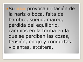  Su uso provoca irritación de
 la nariz o boca, falta de
 hambre, sueño, mareo,
 pérdida del equilibrio,
 cambios en la forma en la
 que se perciben las cosas,
 tensión, enojo y conductas
 violentas, etcétera.
 