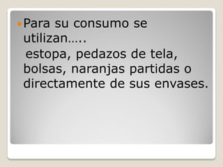  Para su consumo se
 utilizan…..
 estopa, pedazos de tela,
 bolsas, naranjas partidas o
 directamente de sus envases.
 