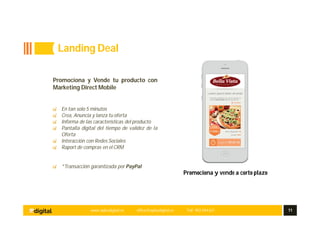 www.aplusdigital.es office@aplusdigital.es Telf. 902 044 627 11
Promociona y vende a corto plazo
Promociona y Vende tu producto con
Marketing Direct Mobile
En tan solo 5 minutos
Crea, Anuncia y lanza tu oferta
Informa de las características del producto
Pantalla digital del tiempo de validez de la
Oferta
Interacción con Redes Sociales
Raport de compras en el CRM
*Transacción garantizada por PayPal
Landing Deal
 