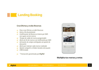www.aplusdigital.es office@aplusdigital.es Telf. 902 044 627 13
Multiplica tus reservas y ventas
Crea Ofertas y recibe Reservas
Para crear Ofertas y recibir Reservas
Inicio y fin de promoción
Confirmación de Reserva al cliente por SMS
con cupón con de reserva
Tiempo de valide de reserva programable
Alerta de fin de reserva con notificación por SMS
Activación de compra anticipada con opción de
descuento
Alerta por mail por cada reserva realizada
Opción compartir en Redes Sociales del usuario
CRM incluido
*Transacción garantizada por PayPal
Landing Booking
 