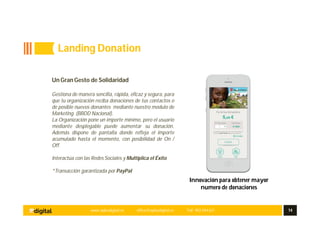 www.aplusdigital.es office@aplusdigital.es Telf. 902 044 627 14
Innovación para obtener mayor
numero de donaciones
Un Gran Gesto de Solidaridad
Gestiona de manera sencilla, rápida, eficaz y segura, para
que tu organización reciba donaciones de tus contactos o
de posible nuevos donantes mediante nuestro modulo de
Marketing (BBDD Nacional).
La Organización pone un importe mínimo, pero el usuario
mediante desplegable puede aumentar su donación.
Además dispone de pantalla donde refleja el importe
acumulado hasta el momento, con posibilidad de On /
Off.
Interactúa con las Redes Sociales y Multiplica el Éxito
*Transacción garantizada por PayPal
Landing Donation
 