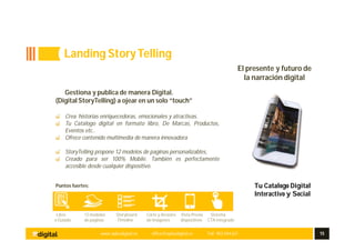 www.aplusdigital.es office@aplusdigital.es Telf. 902 044 627 15
Tu Catalogo Digital
Interactivo y Social
Gestiona y publica de manera Digital.
(Digital StoryTelling) a ojear en un solo “touch”
Crea historias enriquecedoras, emocionales y atractivas.
Tu Catalogo digital en formato libro, De Marcas, Productos,
Eventos etc..
Ofrece contenido multimedia de manera innovadora
StoryTelling propone 12 modelos de paginas personalizables,
Creado para ser 100% Mobile. También es perfectamente
accesible desde cualquier dispositivo.
Puntos fuertes:
Libre 12 modelos Storyboard Corte y Arrastre Vista Previa Sistema
o Guiado de paginas Timeline de imágenes dispositivos CTA integrado
Landing StoryTelling
El presente y futuro de
la narración digital
 